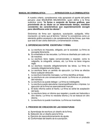 MANUAL DE CRIMINALISTICA INTRODUCCION A LA CRIMINALISTICA 
803 
A nuestro criterio, consideramos más apropiado el aporte del perito peruano José BALBUENA BALMACEDA, quien define a la firma auténtica como “la forma o conjunto de formas gráficas, que proviniendo de su titular es un determinado tiempo, mantiene constantes las características que espontáneamente escogió para identificarse ante los demás”. 
Sinónimos de firma son: signatura, suscripción, autógrafa, Infra- inscripción; en tanto que el término ―rúbrica‖ lo concebimos como un elemento gráfico accesorio o de complemento de las firmas, que más que todo le dan cierta distinción y ornamentación a éstas. 
2. DIFERENCIAS ENTRE ESCRITURA Y FIRMA 
a. La escritura es impuesta, obligada, por la sociedad. La firma es escogida libremente. 
b. Es enseñada en las escuelas. La firma es diseñada por cada uno de nosotros. 
c. La escritura tiene reglas convencionales a respetar, como la caligrafía, la ortografía, sintaxis, etc. La firma no tiene ninguna regla. 
d. La escritura necesita obligatoriamente las letras. La firma no necesita obligatoriamente letras. 
e. La escritura tiene un sentido de ejecución. La firma se efectúa hacia cualquier dirección. 
f. La escritura transmite mensajes. La firma identifica al titular. 
g. La escritura es una consecuencia social. La firma es un producto del individuo. 
h. La escritura se puede delegar. La firma es indelegable. 
i. La escritura puede ejecutarse mecanográficamente o impresa. La ejecución de la firma es esencialmente manual. 
j. El texto informa sobre el hecho. La firma es señal de aceptación del texto. 
k. La escritura tiene un idioma que respetar y puede ser traducida a otro idioma. La firma no necesita idioma y no se traduce en otro idioma. 
l. La escritura no puede inventarse. La firma es inventada. 
3. PROCESO DE CREACION DE LAS SIGNATURAS 
a. Aprendizaje de escritura y/o diseño de la firma. 
b. Selección de un diseño para la firma. 
c. Ejercicio de reacondicionamiento de ajuste. 
d. Conformidad del diseño de la suscripción.  