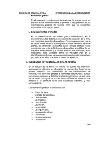 MANUAL DE CRIMINALISTICA INTRODUCCION A LA CRIMINALISTICA 
806 
Evocación gráfica 
Es el proceso inconsciente mediante el cual, la imagen motriz es extraída de la memoria motriz, y permite la recuperación de las informaciones propias de nuestra firma que se encuentran registradas en la imagen motriz. 
f. Emplazamientos prefijados 
Es la materialización del reflejo gráfico condicionado, en él encontraremos las distancias que guarda la ubicación de la firma con respecto a los estímulos gráficos. Podremos encontrar, que si se repite varias veces el acto signatural, frente al mismo estímulo gráfico, se obtendrán autógrafas cuyos reflejos gráficos serán constantes, por lo tanto fácilmente observables y factibles de ser medidos, verificándose que dichas medidas son similares; estas mediciones será utilizadas como un indicador más en la identificación de firmas, ya que constituirán automatismos gráficos producidos por el inconsciente a fuerza de repetición. 
5. ELEMENTOS ESTRUCTURALES DE LAS FIRMAS 
En el estudio de la firma, se tomará en cuenta los elementos grafoscópicos utilizados en el análisis de manuscritos, haciendo de primera intención una observación de sus características de conjunto, vale decir los géneros o elementos estructurales, aunque con algunas variantes y distintos grados de valoración, ya que como se ha tratado la signatura por las tantas diferencias acotadas con relación a la escritura tiene una naturaleza arbitraría y más personalísima. 
Los elementos gráficos a considerar son: 
 El tipo de firma. 
 El grado de legibilidad. 
 La dimensión. 
 La dirección. 
 La inclinación. 
 La presión. 
 La velocidad. 
 La angulosidad. 
 La proporcionalidad. 
 Los enlaces. 
 La ornamentación. 
 La habilidad. 
 