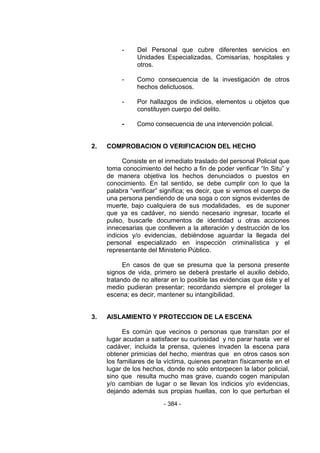 - 384 - 
- Del Personal que cubre diferentes servicios en Unidades Especializadas, Comisarías, hospitales y otros. 
- Como consecuencia de la investigación de otros hechos delictuosos. 
- Por hallazgos de indicios, elementos u objetos que constituyen cuerpo del delito. 
- Como consecuencia de una intervención policial. 
2. COMPROBACION O VERIFICACION DEL HECHO 
Consiste en el inmediato traslado del personal Policial que toma conocimiento del hecho a fin de poder verificar ―In Situ‖ y de manera objetiva los hechos denunciados o puestos en conocimiento. En tal sentido, se debe cumplir con lo que la palabra ―verificar‖ significa; es decir, que si vemos el cuerpo de una persona pendiendo de una soga o con signos evidentes de muerte, bajo cualquiera de sus modalidades, es de suponer que ya es cadáver, no siendo necesario ingresar, tocarle el pulso, buscarle documentos de identidad u otras acciones innecesarias que conlleven a la alteración y destrucción de los indicios y/o evidencias, debiéndose aguardar la llegada del personal especializado en inspección criminalística y el representante del Ministerio Público. 
En casos de que se presuma que la persona presente signos de vida, primero se deberá prestarle el auxilio debido, tratando de no alterar en lo posible las evidencias que éste y el medio pudieran presentar; recordando siempre el proteger la escena; es decir, mantener su intangibilidad. 
3. AISLAMIENTO Y PROTECCION DE LA ESCENA 
Es común que vecinos o personas que transitan por el lugar acudan a satisfacer su curiosidad y no parar hasta ver el cadáver, incluida la prensa, quienes invaden la escena para obtener primicias del hecho, mientras que en otros casos son los familiares de la víctima, quienes penetran físicamente en el lugar de los hechos, donde no sólo entorpecen la labor policial, sino que resulta mucho mas grave, cuando cogen manipulan y/o cambian de lugar o se llevan los indicios y/o evidencias, dejando además sus propias huellas, con lo que perturban el  