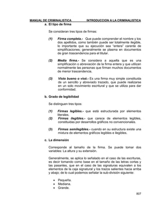 MANUAL DE CRIMINALISTICA INTRODUCCION A LA CRIMINALISTICA 
807 
a. El tipo de firma 
Se consideran tres tipos de firmas: 
(1) Firma completa.- Que puede comprender el nombre y los 
dos apellidos, como también puede ser totalmente ilegible, lo importante que su ejecución sea ―entera‖ carente de simplificaciones; generalmente se plasma en documentos de gran trascendencia para el titular. 
(2) Media firma.- Se considera a aquella que es una simplificación o abreviación de la firma entera y que utilizan normalmente las personas que firman muchos documentos de menor trascendencia. 
(3) Visto bueno o visé.- Es una firma muy simple constituida de un sencillo y abreviado trazado, que puede realizarse en un solo movimiento escritural y que se utiliza para dar conformidad. 
b. Grado de legibilidad 
Se distinguen tres tipos: 
(1) Firmas legibles.- que está estructurada por elementos literales. 
(2) Firmas ilegibles.- que carece de elementos legibles, constituidas por desarrollos gráficos no convencionales. 
(3) Firmas semilegibles.- cuando en su estructura existe una mixtura de elementos gráficos legibles e ilegibles. 
c. La dimensión 
Corresponde al tamaño de la firma. Se puede tomar dos variables: La altura y su extensión. 
Generalmente, se aplica lo señalado en el caso de las escrituras, es decir tomando como base en el tamaño de las letras cortas y las pasantes, que en el caso de las signaturas equivalen a los elementos de la caja signatural y los trazos salientes hacia arriba y abajo; de lo cual podemos señalar la sub-división siguiente: 
 Pequeña. 
 Mediana. 
 Grande.  