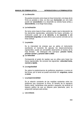 MANUAL DE CRIMINALISTICA INTRODUCCION A LA CRIMINALISTICA 
808 
d. La dirección 
Se gradúa tomando como base la línea horizontal, si la base de la firma es paralela a ésta, se dice que horizontal, por otro lado puede ser ascendente si su desarrollo se orienta hacia arriba y descendente, si se dirige hacia abajo. 
e. La inclinación 
Se toma como base la línea vertical, según sea la desviación de los elementos signaturales, sobretodos los trazos verticales. La inclinación puede ser a la derecha, a la izquierda o sin inclinación (erguida), en este último caso cuando coincide con la línea vertical. 
f. La presión 
Es la intensidad de energía que se aplica al instrumento escribiente al momento de ejecutar los desenvolvimientos signaturales, puede ser perceptible observando al reverso de la hoja firmada. Se distinguen tres sub-tipos: presión fuerte, presión normal y presión lábil o débil. 
g. La velocidad 
Corresponde al grado de rapidez que se utiliza para trazar los trazos signaturales. Se conocen las siguientes: velocidad lenta, normal y rápida. 
h. La angulosidad 
Se valora la predominancia de grafismos angulosos o curvos en las firmas, por lo tanto se puede sub-dividir en: angulosa, curva o mixta. 
i. La proporcionalidad 
Es la relación constante de las medidas existentes entre los grafismos que componen la firma. El tamaño de la signatura podría variar, haciéndose más grande o pequeña, de acuerdo al espacio gráfico de que se dispone para plasmarla, pero, la proporción siempre será similar. 
j. Los enlaces 
 
