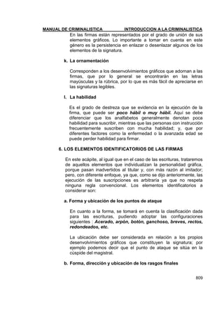 MANUAL DE CRIMINALISTICA INTRODUCCION A LA CRIMINALISTICA 
809 
En las firmas están representados por el grado de unión de sus elementos gráficos. Lo importante a tomar en cuenta en este género es la persistencia en enlazar o desenlazar algunos de los elementos de la signatura. 
k. La ornamentación 
Corresponden a los desenvolvimientos gráficos que adornan a las firmas, que por lo general se encontrarán en las letras mayúsculas y la rúbrica, por lo que es más fácil de apreciarse en las signaturas legibles. 
l. La habilidad 
Es el grado de destreza que se evidencia en la ejecución de la firma, que puede ser poco hábil o muy hábil. Aquí se debe diferenciar que los analfabetos generalmente denotan poca habilidad para suscribir, mientras que las personas con instrucción frecuentemente suscriben con mucha habilidad; y, que por diferentes factores como la enfermedad o la avanzada edad se puede perder habilidad para firmar. 
6. LOS ELEMENTOS IDENTIFICATORIOS DE LAS FIRMAS 
En este acápite, al igual que en el caso de las escrituras, trataremos de aquellos elementos que individualizan la personalidad gráfica, porque pasan inadvertidos al titular y, con más razón al imitador; pero, con diferente enfoque, ya que, como se dijo anteriormente, las ejecución de las suscripciones es arbitraría ya que no respeta ninguna regla convencional. Los elementos identificatorios a considerar son: 
a. Forma y ubicación de los puntos de ataque 
En cuanto a la forma, se tomará en cuenta la clasificación dada para las escrituras, pudiendo adoptar las configuraciones siguientes : Acerado, arpón, botón, ganchoso, breves, rectos, redondeados, etc. 
La ubicación debe ser considerada en relación a los propios desenvolvimientos gráficos que constituyen la signatura; por ejemplo podemos decir que el punto de ataque se sitúa en la cúspide del magistral. 
b. Forma, dirección y ubicación de los rasgos finales 
 