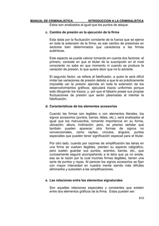 MANUAL DE CRIMINALISTICA INTRODUCCION A LA CRIMINALISTICA 
810 
Estos son analizados al igual que los puntos de ataque. 
c. Cambio de presión en la ejecución de la firma 
Esta dada por la fluctuación constante de la fuerza que se ejerce en toda la extensión de la firma; es ese cambio de presiones en sectores bien determinados que caracteriza a las firmas auténticas. 
Este aspecto se puede valorar tomando en cuenta dos factores: el primero, consiste en que el titular de la suscripción en el nivel consciente no sabe en que momento ni cuando se produce la variación de presión, lo que quiere decir que no lo advierte. 
El segundo factor, se refiere al falsificador, a quien le será difícil imitar las variaciones de presión debido a que le es prácticamente imposible ver la presión ejercida en toda la extensión de los desenvolvimientos gráficos; ejecutará trazos uniformes porque está dibujando los trazos; y, por que el falsario posee sus propias fluctuaciones de presión que serán plasmadas al intentar la falsificación. 
d. Características de los elementos accesorios 
Cuando las firmas son legibles o con elementos literales, los signos accesorios (puntos, barras, tildes, etc.), será analizados al igual que los manuscritos, tomando importancia en su forma, ubicación, altura, inclinación; pero, es preciso señalar que también pueden aparecer otra formas de signos no convencionales, como rayitas, círculos, ángulos, puntos especiales que pueden tener significación especial para el titular. 
Por otro lado, cuando por razones de simplificación las letras en una firma se vuelven ilegibles, pierden su aspecto caligráfico, pero suelen guardar sus puntos, acentos, barras, etc., que curiosamente seguirá acompañando a la letra que ya no existe, esa es la razón por la cual muchas firmas ilegibles, tienen una serie de puntos y rayas. Al parecer los signos accesorios se fijan con mayor intensidad en nuestra mente siendo más difíciles eliminarlos y subsisten a las simplificaciones. 
e. Las relaciones entre los elementos signaturales 
Son aquellas relaciones especiales y constantes que existen entre dos elementos gráficos de la firma. Estas pueden ser:  