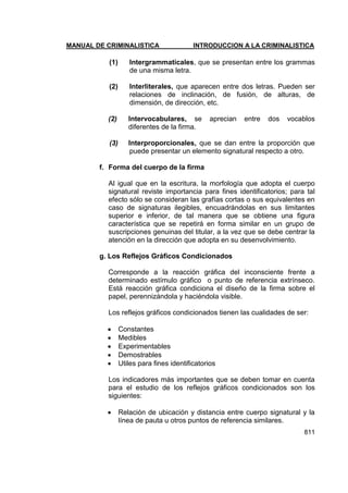MANUAL DE CRIMINALISTICA INTRODUCCION A LA CRIMINALISTICA 
811 
(1) Intergrammaticales, que se presentan entre los grammas de una misma letra. 
(2) Interliterales, que aparecen entre dos letras. Pueden ser relaciones de inclinación, de fusión, de alturas, de dimensión, de dirección, etc. 
(2) Intervocabulares, se aprecian entre dos vocablos diferentes de la firma. 
(3) Interproporcionales, que se dan entre la proporción que puede presentar un elemento signatural respecto a otro. 
f. Forma del cuerpo de la firma 
Al igual que en la escritura, la morfología que adopta el cuerpo signatural reviste importancia para fines identificatorios; para tal efecto sólo se consideran las grafías cortas o sus equivalentes en caso de signaturas ilegibles, encuadrándolas en sus limitantes superior e inferior, de tal manera que se obtiene una figura característica que se repetirá en forma similar en un grupo de suscripciones genuinas del titular, a la vez que se debe centrar la atención en la dirección que adopta en su desenvolvimiento. 
g. Los Reflejos Gráficos Condicionados 
Corresponde a la reacción gráfica del inconsciente frente a determinado estímulo gráfico o punto de referencia extrínseco. Está reacción gráfica condiciona el diseño de la firma sobre el papel, perennizándola y haciéndola visible. 
Los reflejos gráficos condicionados tienen las cualidades de ser: 
 Constantes 
 Medibles 
 Experimentables 
 Demostrables 
 Utiles para fines identificatorios 
Los indicadores más importantes que se deben tomar en cuenta para el estudio de los reflejos gráficos condicionados son los siguientes: 
 Relación de ubicación y distancia entre cuerpo signatural y la línea de pauta u otros puntos de referencia similares.  