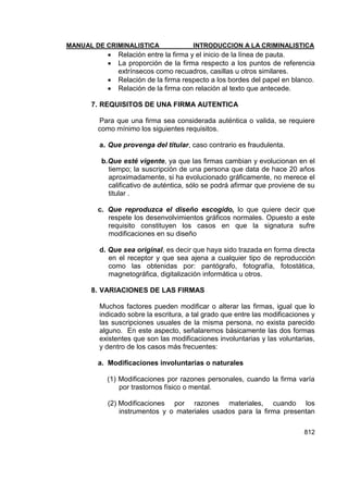 MANUAL DE CRIMINALISTICA INTRODUCCION A LA CRIMINALISTICA 
812 
 Relación entre la firma y el inicio de la línea de pauta. 
 La proporción de la firma respecto a los puntos de referencia extrínsecos como recuadros, casillas u otros similares. 
 Relación de la firma respecto a los bordes del papel en blanco. 
 Relación de la firma con relación al texto que antecede. 
7. REQUISITOS DE UNA FIRMA AUTENTICA 
Para que una firma sea considerada auténtica o valida, se requiere como mínimo los siguientes requisitos. 
a. Que provenga del titular, caso contrario es fraudulenta. 
b. Que esté vigente, ya que las firmas cambian y evolucionan en el tiempo; la suscripción de una persona que data de hace 20 años aproximadamente, si ha evolucionado gráficamente, no merece el calificativo de auténtica, sólo se podrá afirmar que proviene de su titular . 
c. Que reproduzca el diseño escogido, lo que quiere decir que respete los desenvolvimientos gráficos normales. Opuesto a este requisito constituyen los casos en que la signatura sufre modificaciones en su diseño 
d. Que sea original, es decir que haya sido trazada en forma directa en el receptor y que sea ajena a cualquier tipo de reproducción como las obtenidas por: pantógrafo, fotografía, fotostática, magnetográfica, digitalización informática u otros. 
8. VARIACIONES DE LAS FIRMAS 
Muchos factores pueden modificar o alterar las firmas, igual que lo indicado sobre la escritura, a tal grado que entre las modificaciones y las suscripciones usuales de la misma persona, no exista parecido alguno. En este aspecto, señalaremos básicamente las dos formas existentes que son las modificaciones involuntarias y las voluntarias, y dentro de los casos más frecuentes: 
a. Modificaciones involuntarias o naturales 
(1) Modificaciones por razones personales, cuando la firma varía por trastornos físico o mental. 
(2) Modificaciones por razones materiales, cuando los instrumentos y o materiales usados para la firma presentan  