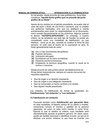 MANUAL DE CRIMINALISTICA INTRODUCCION A LA CRIMINALISTICA 
814 
En tal sentido, desde el punto de vista grafotécnico, firma falsa constituye “aquella forma gráfica que no procede del puño gráfico de su titular”. 
Aparte de los vertidos en el párrafo precedente, se puede citar el caso del autor o titular de una firma o escritura, que no emplea sus grafismos habituales, sino que los desfigura e intenta enmascararlos para eludir su responsabilidad en el documento, como sucede frecuentemente en los anónimos. Algunos autores lo llaman “AUTOFALSIFICACION”; sin embargo, a nuestro criterio, es de señalarse que este tipo de fraudes no puede ser considerado como una modalidad de falsificación, ya que falsificar, como ya se dijo, consiste en sustituir la firma de otra persona, en este caso el dueño de la suscripción la varia. El titular generalmente trata de variar: 
(a) Uno o más movimientos del grafismo. 
(b) Posición del brazo. 
(c) Inclinación del papel. 
(d) Escribiendo con la mano no habitual. 
(e) Haciendo escritura tremorosa. 
(f) Empleando la escritura tipográfica, cuando lo usual es la cursiva o viceversa. 
Desde el punto de vista jurídico penal, las falsificaciones de firmas tienen trascendencia, siempre en cuando concurran los requisitos siguientes: 
 Que de origen a un derecho inexistente. 
 Que de origen a una obligación inexistente. 
 Que se compruebe un hecho contrario a la verdad. 
 Que alguien resulte perjudicado. 
Los métodos de falsificación de firmas se subdividen en: Falsificaciones “sin imitación” y “con imitación”. 
(1) Falsificación sin imitación 
Conocida también como Falsificación por ejecución libre, en esta modalidad, el falsario carece de un patrón o modelo, únicamente conoce el nombre y apellido de la persona agraviada, de quien no sabe como escribe ni como firma. Ejecuta lo que el cerebro le ordena, cuyo resultado será diametralmente opuesto al grafismo genuino. En estos casos, puede ser factible reconocer o identificar al autor, ya que al no efectuar una acción imitativa, lo que hace es inventar una  
