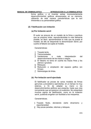 MANUAL DE CRIMINALISTICA INTRODUCCION A LA CRIMINALISTICA 
815 
forma gráfica, y al inventar extrae inconscientemente desenvolvimientos gráficos almacenados en su memoria, utilizando de esta manera características que le son inherentes a su personalidad gráfica. 
(2) Falsificación con imitación 
(a) Por Imitación servil 
El autor se procura de un modelo de la firma o escritura que se propone imitar, reproduciéndolas lo más fielmente posible, es decir, aproximándose lo más que se pueda al modelo; de ello se desprende la denominación Servil, por cuanto el falsario se sujeta al modelo. 
Características: 
1 Trazado lento. 
2 Tremorosidades. 
3 Vacilaciones o mala interpretación del desenvolvimiento de los trazos o rasgos. 
4 El falsario no toma en cuenta los trazos finos y los plenos o gruesos. 
5 Retoques. 
6 Reducción o ampliación del espacio gráfico (en firmas). 
7 Sobrecargas de tintas. 
(b) Por Imitación servil ejercitada 
El falsificador se provee de varios modelos de firmas genuinas y procederá a ejercitarlas, en un tiempo no muy extenso, a fin de adaptar su mano a los desenvolvimientos gráficos que presenta, hasta que crea conveniente que se parezca a la auténtica. No presentará muchos signos de falsificación, como en la imitación servil, pudiendo engañar con facilidad a los inexpertos. 
Características. 
1 Trazado fluido, denotando cierto dinamismo y espontaneidad. 
2 Hay pocas paradas, retomas y retoques.  