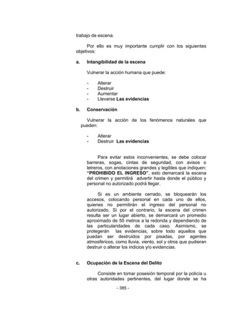 - 385 - 
trabajo de escena. 
Por ello es muy importante cumplir con los siguientes objetivos: 
a. Intangibilidad de la escena 
Vulnerar la acción humana que puede: 
- Alterar 
- Destruir 
- Aumentar 
- Llevarse Las evidencias 
b. Conservación 
Vulnerar la acción de los fenómenos naturales que pueden: 
- Alterar 
- Destruir Las evidencias 
Para evitar estos inconvenientes, se debe colocar barreras, sogas, cintas de seguridad, con avisos o letreros, con anotaciones grandes y legibles que indiquen: “PROHIBIDO EL INGRESO”, esto demarcará la escena del crimen y permitirá advertir hasta donde el público y personal no autorizado podrá llegar. 
Si es un ambiente cerrado, se bloquearán los accesos, colocando personal en cada uno de ellos, quienes no permitirán el ingreso del personal no autorizado. Si por el contrario, la escena del crimen resulta ser un lugar abierto, se demarcará un promedio aproximado de 50 metros a la redonda y dependiendo de las particularidades de cada caso. Asimismo, se protegerán las evidencias, sobre todo aquellos que puedan ser destruidos por pisadas, por agentes atmosféricos, como lluvia, viento, sol y otros que pudieran destruir o alterar los indicios y/o evidencias. 
c. Ocupación de la Escena del Delito 
Consiste en tomar posesión temporal por la policía u otras autoridades pertinentes, del lugar donde se ha  