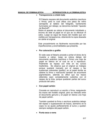 MANUAL DE CRIMINALISTICA INTRODUCCION A LA CRIMINALISTICA 
817 
 Transparencia o cristal mate 
El Falsario requiere del documento auténtico (escritura o firma); para lo cual utiliza una placa de vidrio semejante al tablero del fotógrafo, fuertemente iluminados por debajo; se denomina también "aparato de Bischoff". 
Sobre el aparato se coloca el documento indubitado y encima de éste el papel en el que se va efectuar el calco. Luego se sigue los trazos del modelo que son visibles por transparencia, obteniendo la copia deseada sin dañar el original. 
Este procedimiento es fácilmente reconocible por las imperfecciones y anormalidades que presenta. 
 Por coloración o grafito 
En este caso el falsario procede a pintar el dorso de la muestra a calcar, luego se coloca debajo del documento auténtico (escritura o firma) una hoja de papel en blanco en el cual se va a reproducir, finalmente se repasa con tinta en los surcos trasferidos. Se observa que el original se malogra porque quedará marcado por el repaso y las sustancias colorantes (grafito); en el papel donde se obtiene la firma o manuscrito también se encontrará pigmentación, además es difícil que los trazos obtenidos sean completamente cubiertos con el repaso de la tinta, porque quedarán partes del surco producto del calco. 
 Con papel carbón 
Consiste en reproducir un escrito o firma, resiguiendo los trazos del modelo original, pero se intercala entre el documento genuino y el papel en blanco una hoja de papel carbón. 
También quedará la firma o escritura auténtica debajo del repaso o superposición de trazos, asimismo en la copia no se ajusta perfectamente al surco y quedan siempre vestigios del papel carbón. 
 Punta seca o roma 
 