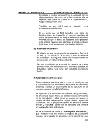 MANUAL DE CRIMINALISTICA INTRODUCCION A LA CRIMINALISTICA 
818 
Se repasa el modelo genuino (firma o escritura), con un objeto punteado, de modo que la fuerza que en ella se imprime, deje pasar las huellas en el papel en blanco, luego se resigue con tinta. 
También es muy difícil que el rellenado cubra exactamente todo el surco. 
Si es cierto que es fácil descubrir esta clase de falsificaciones, es imposible en cambio identificar al autor, ya que no existe los reflejos de la escritura de los mismos; que por lo tanto, es necesario tener presente este axioma: "Cuando dos escrituras o firmas coincidan totalmente por transparencia una de ellas es falsa". 
(e) Falsificación por sello 
El falsario se agencia de una firma auténtica y fabricará un sello, y con utilización de un tampón, marcará la firma en el receptor. En algunos casos hay un seguimiento de la marca con un instrumento escribiente. 
De esta modalidad se apreciará la carencia de trazos plenos y finos, con tremorosidades, retomas y paradas, la proyección gráfica será lenta, con resultado demasiado burdo. 
(f) Falsificación por Pantógrafo 
El autor obtiene una firma patrón, y con un pantógrafo, en el cual condiciona un instrumento escribiente en uno de los extremos, efectúa un seguimiento de la signatura en el receptor escogido para la falsificación. 
Se apreciará que el trazado es uniforme, de igual calibre, no presentará trazos finos; las características particulares no se reproducen, tales como los puntos de ataque o rasgos iniciales, coligamentos, rasgos finales, signos de puntuación, etc; la proyección gráfica no tendrá la misma presión y velocidad. Solamente se apreciará una similitud en su aspecto morfo-estructural. 
En la actualidad se utiliza el “Pantógrafo Electrónico”, que funciona bajo los mismos principios del pantógrafo manual, pero basado en principios de la electrónica que  