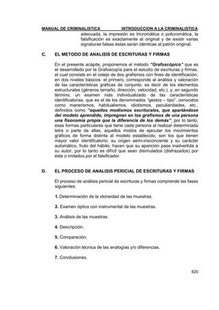 MANUAL DE CRIMINALISTICA INTRODUCCION A LA CRIMINALISTICA 
820 
adecuada, la impresión es tricromática o policromática, la falsificación es exactamente al original y de existir varias signaturas falsas éstas serán idénticas al patrón original. 
C. EL METODO DE ANALISIS DE ESCRITURAS Y FIRMAS 
En el presente acápite, proponemos el método “Grafoscópico” que es el desarrollado por la Grafoscopía para el estudio de escrituras y firmas, el cual consiste en el cotejo de dos grafismos con fines de identificación, en dos niveles básicos: el primero, corresponde al análisis y valoración de las características gráficas de conjunto, es decir de los elementos estructurales (géneros tamaño, dirección, velocidad, etc.), y, en segundo término, un examen más individualizado de las características identificatorias, que es el de los denominados ―gestos – tipo‖, conocidos como manerismos, habitualismos, idiotismos, peculiaridades, etc., definidos como “aquellos modismos escriturales, que apartándose del modelo aprendido, impregnan en los grafismos de una persona una fisonomía propia que la diferencia de los demás”, por lo tanto, esas formas particulares que tiene cada persona al realizar determinada letra o parte de ellas, aquellos modos de ejecutar los movimientos gráficos de forma distinta al modelo establecido, son los que tienen mayor valor identificatorio; su origen semi-insconciente y su carácter automático, fruto del hábito, hacen que su aparición pase inadvertida a su autor, por lo tanto es difícil que sean disimulados (disfrazados) por éste o imitados por el falsificador. 
D. EL PROCESO DE ANALISIS PERICIAL DE ESCRITURAS Y FIRMAS 
El proceso de análisis pericial de escrituras y firmas comprende las fases siguientes: 
1. Determinación de la idoneidad de las muestras. 
2. Examen óptico con instrumental de las muestras. 
3. Análisis de las muestras. 
4. Descripción. 
5. Comparación. 
6. Valoración técnica de las analogías y/o diferencias. 
7. Conclusiones. 
 