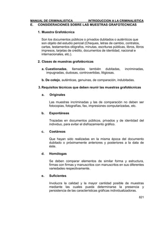 MANUAL DE CRIMINALISTICA INTRODUCCION A LA CRIMINALISTICA 
821 
E. CONSIDERACIONES SOBRE LAS MUESTRAS GRAFOTECNICAS 
1. Muestra Grafotécnica 
Son los documentos públicos o privados dubitados o auténticos que son objeto del estudio pericial (Cheques, letras de cambio, contratos, cartas, testamentos ológrafos, minutas, escrituras públicas, libros, libros impresos, tarjetas de crédito, documentos de identidad, nacional e internacionales, etc.). 
2. Clases de muestras grafotécnicas 
a. Cuestionadas, llamadas también dubitadas, incriminadas, impugnadas, dudosas, controvertidas, litigiosas. 
b. De cotejo, auténticas, genuinas, de comparación, indubitadas. 
3. Requisitos técnicos que deben reunir las muestras grafotécnicas 
a. Originales 
Las muestras incriminadas y las de comparación no deben ser fotocopias, fotografías, fax, impresiones computarizadas, etc. 
b. Espontáneas 
Trazadas en documentos públicos, privados y de identidad del individuo, para evitar el disfrazamiento gráfico. 
c. Coetáneas 
Que hayan sido realizadas en la misma época del documento dubitado o próximamente anteriores y posteriores a la data de éste. 
d. Homólogas 
Se deben comparar elementos de similar forma y estructura, firmas con firmas y manuscritos con manuscritos en sus diferentes variedades respectivamente. 
e. Suficientes 
Involucra la calidad y la mayor cantidad posible de muestras mediante las cuales pueda determinarse la presencia y persistencia de las características gráficas individualizadoras.  