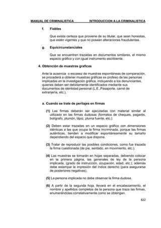 MANUAL DE CRIMINALISTICA INTRODUCCION A LA CRIMINALISTICA 
822 
f. Fiables 
Que exista certeza que proviene de su titular, que sean honestas, que estén vigentes y que no posean alteraciones fraudulentas. 
g. Equicircunstanciales 
Que se encuentren trazadas en documentos similares, el mismo espacio gráfico y con igual instrumento escribiente. 
4. Obtención de muestras graficas 
Ante la ausencia o escasez de muestras espontáneas de comparación, se procederá a obtener muestras gráficas ex profeso de las personas implicadas en la investigación gráfica, incluyendo a los denunciantes, quienes deben ser debidamente identificados mediante sus documentos de identidad personal (L.E.,Pasaporte, carné de extranjería, etc.). 
a. Cuando se trate de peritajes en firmas 
(1) Las firmas deberán ser ejecutadas con material similar al utilizado en las firmas dudosas (formatos de cheques, pagarés, bolígrafo, plumón, lápiz, pluma fuente, etc.). 
(2) Deben estar trazadas en un espacio gráfico con dimensiones idénticas a las que ocupa la firma incriminada, porque las firmas auténticas, tienden a modificar espontáneamente su tamaño dependiendo del espacio que dispone. 
(3) Tratar de reproducir las posibles condiciones, como fue trazada la firma cuestionada (de pie, sentado, en movimiento, etc.). 
(4) Las muestras se tomarán en hojas separadas, debiendo colocar en la primera página, las generales de ley de la persona implicada, (grado de instrucción, ocupación, edad, etc.), además debe estampar la impresión del índice derecho (para asegurarse de posteriores negativas). 
(5) La persona implicada no debe observar la firma dudosa. 
(6) A partir de la segunda hoja, llevará en el encabezamiento, el nombre y apellidos completos de la persona que traza las firmas, enumerándolas correlativamente como se obtengan.  