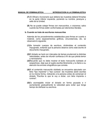 MANUAL DE CRIMINALISTICA INTRODUCCION A LA CRIMINALISTICA 
823 
(7) El Oficial o funcionario que obtiene las muestras deberá firmarlas en la parte inferior izquierda, poniendo su nombre, jerarquía y sello de la Unidad. 
(8) No se puede cotejar firmas con manuscritos, o viceversa; salvo cuando las firmas estén conformadas por elementos literales. 
b. Cuando se trate de escrituras manuscritas 
Además de los procedimientos establecidos para firmas en cuanto a material, como espaciamientos gráficos, circunstancias, etc. se observará lo siguiente: 
(1)Se tomarán cuerpos de escritura, dictándoles el contenido impugnado, evitando que la persona observe como está escrito el documento impugnado. 
(2)El dictado se hará con intervalos de tiempo prudencial (a distintas velocidades, antes de infundir confianza a fin de que pierda temor o nerviosismo) 
(3)Recuerde que no debe mostrar el texto manuscrito dubitado al sospechoso, deje que el sujeto escriba libremente y no llame a su atención los errores ortográficos que cometa. 
(4)Si el contenido manuscrito dubitado se encuentra ejecutado con letra "tipo imprenta" o "tipo cursiva", las muestras serán escritas en la misma forma, indicando a la persona antes de comenzar el dictado "Escriba lo que le voy a dictar, con letra imprenta o cursiva". 
(5)Es aconsejable iniciar el dictado en forma pausada e ir aumentando gradualmente la velocidad para evitar que tenga tiempo de disfrazar su escritura.  