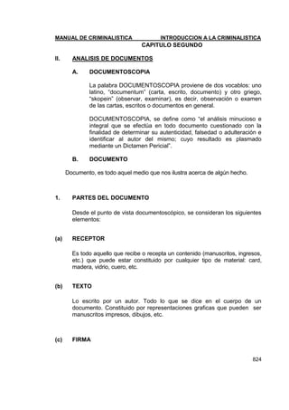 MANUAL DE CRIMINALISTICA INTRODUCCION A LA CRIMINALISTICA 
824 
CAPITULO SEGUNDO 
II. ANALISIS DE DOCUMENTOS 
A. DOCUMENTOSCOPIA 
La palabra DOCUMENTOSCOPIA proviene de dos vocablos: uno latino, ―documentum‖ (carta, escrito, documento) y otro griego, ―skopein‖ (observar, examinar), es decir, observación o examen de las cartas, escritos o documentos en general. 
DOCUMENTOSCOPIA, se define como ―el análisis minucioso e integral que se efectúa en todo documento cuestionado con la finalidad de determinar su autenticidad, falsedad o adulteración e identificar al autor del mismo; cuyo resultado es plasmado mediante un Dictamen Pericial‖. 
B. DOCUMENTO 
Documento, es todo aquel medio que nos ilustra acerca de algún hecho. 
1. PARTES DEL DOCUMENTO 
Desde el punto de vista documentoscópico, se consideran los siguientes elementos: 
(a) RECEPTOR 
Es todo aquello que recibe o recepta un contenido (manuscritos, ingresos, etc.) que puede estar constituido por cualquier tipo de material: card, madera, vidrio, cuero, etc. 
(b) TEXTO 
Lo escrito por un autor. Todo lo que se dice en el cuerpo de un documento. Constituido por representaciones graficas que pueden ser manuscritos impresos, dibujos, etc. 
(c) FIRMA 
 