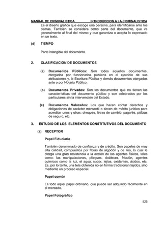 MANUAL DE CRIMINALISTICA INTRODUCCION A LA CRIMINALISTICA 
825 
Es el diseño gráfico que escoge una persona, para identificarse ante los demás. También se considera como parte del documento, que va generalmente al final del mismo y que garantiza o acepta lo expresado en un texto. 
(d) TIEMPO 
Parte intangible del documento. 
2. CLASIFICACION DE DOCUMENTOS 
(a) Documentos Públicos: Son todos aquellos documentos, otorgados por funcionarios públicos en el ejercicio de sus atribuciones y, la Escritura Pública y demás documentos otorgados ante o por Notario Público. 
(b) Documentos Privados: Son los documentos que no tienen las características del documento público y son celebrados por los particulares sin la intervención del Estado. 
(c) Documentos Valorados: Los que hacen contar derechos y obligaciones de carácter mercantil o sirven de mérito jurídico para acreditar unos y otras: cheques, letras de cambio, pagarés, pólizas de seguro, etc. 
3. ESTUDIO DE LOS ELEMENTOS CONSTITUTIVOS DEL DOCUMENTO 
(a) RECEPTOR 
Papel Fiduciario 
También denominado de confianza y de crédito. Son papeles de muy alta calidad, compuestos por fibras de algodón y de lino, lo cual le otorga una gran resistencia a la acción de los agentes físicos, tales como: las manipulaciones, pliegues, dobleces, fricción, agentes químicos como la luz, el agua, sudor, lejías, oxidantes, ácidos, etc. Es, por lo tanto, una tela obtenida no en forma tradicional (tejido), sino mediante un proceso especial. 
Papel común 
Es todo aquel papel ordinario, que puede ser adquirido fácilmente en el mercado. 
Papel Fotográfico  