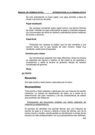 MANUAL DE CRIMINALISTICA INTRODUCCION A LA CRIMINALISTICA 
826 
Se crea extendiendo un buen papel, una capa sensible a base de nitrato o de bromuro de plata. 
Papel metalizado 
Se consigue encolando sobre papel común una lámina finísima de metal. También se logra sulfurizando el papel y untándolo después con una emulsión de resina en alcohol y extendiendo polvos metálicos de bronce o aluminio. 
Papel Kraft 
Producido con celulosa al sulfato, que ha sido sometida a una cocción breve, por lo que resulta de color moreno. Papel muy resistente, usado para empaquetar. 
Cartulina para naipes 
Se manufacturan pegando tres hojas diferentes. Sobre la primera se estampan las figuras a colores, la del medio le da opacidad y consistencia, y sobre la tercera se grabarán dibujos de rayados complicados de garantía. 
Otros 
(b) TEXTO 
Manuscritos 
Son todo escrito o texto hecho o ejecutado por la mano. 
Mecanografiados 
Todo escrito o texto realizado o efectuado con una máquina de escribir mecánica. La manera de identificación de éstas, es a través de la determinación del paso mecánico y de las características de diseño que presentan las máquinas. 
Comparación del documento dubitado con textos obtenidos de máquina (s) sospechosa (s). 
El principio de identidad nos permite afirmar que una máquina de escribir es igual a sí misma y distinta a todas las demás, aún de la misma marca y modelo, siendo posible su identificación a través de los escritos con ella confeccionados, con sus características bien definidas,  