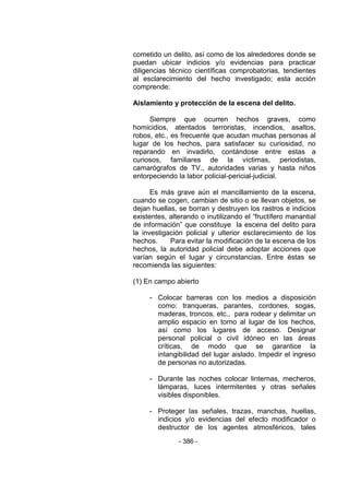 - 386 - 
cometido un delito, así como de los alrededores donde se puedan ubicar indicios y/o evidencias para practicar diligencias técnico científicas comprobatorias, tendientes al esclarecimiento del hecho investigado; esta acción comprende: 
Aislamiento y protección de la escena del delito. 
Siempre que ocurren hechos graves, como homicidios, atentados terroristas, incendios, asaltos, robos, etc., es frecuente que acudan muchas personas al lugar de los hechos, para satisfacer su curiosidad, no reparando en invadirlo, contándose entre estas a curiosos, familiares de la víctimas, periodistas, camarógrafos de TV., autoridades varias y hasta niños entorpeciendo la labor policial-pericial-judicial. 
Es más grave aún el mancillamiento de la escena, cuando se cogen, cambian de sitio o se llevan objetos, se dejan huellas, se borran y destruyen los rastros e indicios existentes, alterando o inutilizando el ―fructífero manantial de información‖ que constituye la escena del delito para la investigación policial y ulterior esclarecimiento de los hechos. Para evitar la modificación de la escena de los hechos, la autoridad policial debe adoptar acciones que varían según el lugar y circunstancias. Entre éstas se recomienda las siguientes: 
(1) En campo abierto 
- Colocar barreras con los medios a disposición como: tranqueras, parantes, cordones, sogas, maderas, troncos, etc., para rodear y delimitar un amplio espacio en torno al lugar de los hechos, así como los lugares de acceso. Designar personal policial o civil idóneo en las áreas críticas, de modo que se garantice la intangibilidad del lugar aislado. Impedir el ingreso de personas no autorizadas. 
- Durante las noches colocar linternas, mecheros, lámparas, luces intermitentes y otras señales visibles disponibles. 
- Proteger las señales, trazas, manchas, huellas, indicios y/o evidencias del efecto modificador o destructor de los agentes atmosféricos, tales  