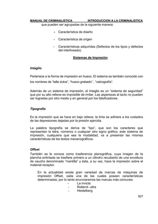 MANUAL DE CRIMINALISTICA INTRODUCCION A LA CRIMINALISTICA 
827 
que pueden ser agrupadas de la siguiente manera: 
- Característica de diseño 
- Característica de origen 
- Características adquiridas (Defectos de los tipos y defectos del interlineado). 
Sistemas de Impresión 
Intaglio 
Pertenece a la forma de impresión en hueco. El sistema es también conocido con los nombres de ―talla dulce‖, ―hueco grabado‖ , ―calcografía‖. 
Además de un sistema de impresión, el Intaglio es un ―sistema de seguridad‖ que por su alto relieve es imposible de imitar. Las asperezas al tacto no pueden ser logradas por otro medio y en general por los falsificadores. 
Tipografía 
Es la impresión que se hace en bajo relieve, la tinta se adhiere a los costados de las depresiones dejadas por la presión ejercida. 
La palabra tipografía se deriva de ―tipo‖, que son los caracteres que representan la letra, números o cualquier otro signo gráfico; este sistema de impresión, cualquiera que sea la modalidad, va a presentar las mismas características de los textos mecanográficos. 
Offset 
También se le conoce como trasferencia planográfica, cuya imagen de la plancha entintada se trasfiere primero a un cilindro recubierto de una envoltura de caucho denominado ―mantilla‖ y ésta, a su vez, hace la impresión sobre el material receptor. 
En la actualidad existe gran variedad de marcas de máquinas de impresión Offset, cada una de las cuales poseen características determinadas; por lo tanto enunciaremos las marcas más comunes: 
- La invicta 
- Rolland- ultra 
- Heidelberg  