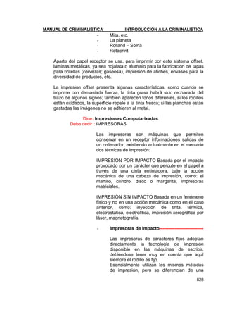 MANUAL DE CRIMINALISTICA INTRODUCCION A LA CRIMINALISTICA 
828 
- Mita, etc. 
- La planeta 
- Rolland – Solna 
- Rotaprint 
Aparte del papel receptor se usa, para imprimir por este sistema offset, láminas metálicas, ya sea hojalata o aluminio para la fabricación de tapas para botellas (cervezas; gaseosa), impresión de afiches, envases para la diversidad de productos, etc. 
La impresión offset presenta algunas características, como cuando se imprime con demasiada fuerza, la tinta grasa habrá sido rechazada del trazo de algunos signos; también aparecen tonos diferentes, si los rodillos están oxidados, la superficie repele a la tinta fresca; si las planchas están gastadas las imágenes no se adhieren al metal. 
Dice: Impresiones Computarizadas 
Debe decir : IMPRESORAS 
Las impresoras son máquinas que permiten conservar en un receptor informaciones salidas de un ordenador, existiendo actualmente en el mercado dos técnicas de impresión: 
IMPRESIÓN POR IMPACTO Basada por el impacto provocado por un carácter que percute en el papel a través de una cinta entintadora, bajo la acción mecánica de una cabeza de impresión, como: el martillo, cilindro, disco o margarita, Impresoras matriciales. 
IMPRESIÓN SIN IMPACTO Basada en un fenómeno físico y no en una acción mecánica como en el caso anterior, como: inyección de tinta, térmica, electrostática, electrolítica, impresión xerográfica por láser, magnetografía. 
- Impresoras de Impacto----------------------------- 
Las impresoras de caracteres fijos adoptan directamente la tecnología de impresión disponible en las máquinas de escribir, debiéndose tener muy en cuenta que aquí siempre el rodillo es fijo. 
Esencialmente utilizan los mismos métodos de impresión, pero se diferencian de una  