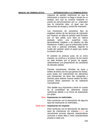 MANUAL DE CRIMINALISTICA INTRODUCCION A LA CRIMINALISTICA 
829 
máquina de escribir tradicional en que la información a imprimir no llega a través de un teclado, sino que se conecta mediante un puerto de comunicaciones con un ordenador que le transmite ésta, al igual que las secuencias de escape y control de impresión. 
Las impresoras de caracteres fijos se engloban dentro de las técnicas de impresión por impacto; en ellas el carácter está formado por un tipo sólido (una letra en relieve grabada sobre una superficie dura, generalmente metálica o de plástico de alta resistencia ―rodillo‖), que es presionada contra una cinta o película entintada, dejando la huella del carácter sobre el papel que recibe la presión del tipo. 
El carácter se produce pues, de un único impacto, es continuo y el grosor de los trazos no está limitado por el grosor de agujas, obteniéndose una presentación de caracteres de elevada calidad. 
Permite virtualmente infinidad de tipos y estilos de letras con los que genera los textos, pues basta con intercambiar los elementos que transportan los tipos (las margaritas o bochas) para obtener nuevos estilos de letra, aunque dicha operación ha de realizarse manualmente. 
Otro detalle muy importante a tener en cuenta es la posibilidad de obtenerse copias carbónicas debido a su forma de estampado por golpe. 
Dice: - Impresoras no matriciales 
Para comenzar con la descripción de algunos tipos de impresoras no matriciales,… 
Debe decir:- Impresoras sin impacto 
Para comenzar con la descripción de algunos tipos de impresoras sin impacto---------, es conveniente conocer algunas características comunes a todas ellas y otras características propias a cada una.  