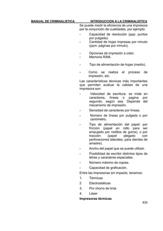 MANUAL DE CRIMINALISTICA INTRODUCCION A LA CRIMINALISTICA 
830 
Se puede medir la eficiencia de una impresora por la conjunción de cualidades, por ejemplo: 
- Capacidad de resolución (ppp: puntos por pulgada). 
- Cantidad de hojas impresas por minuto (ppm: páginas por minuto). 
- Opciones de impresión a color. 
- Memoria RAM. 
- Tipo de alimentación de hojas (medio). 
- Como se realiza el proceso de impresión, etc. 
Las características técnicas más importantes que permiten evaluar la calidad de una impresora son: 
- Velocidad de escritura: se mide en caracteres, líneas o pagina por segundo, según sea. Depende del mecanismo de impresión. 
- Densidad de caracteres por líneas. 
- Número de líneas por pulgada o por centímetro. 
- Tipo de alimentación del papel: por fricción (papel en rollo para ser empujado por rodillos de goma), o por tracción (papel plegado con perforaciones laterales, para dientes de arrastre). 
- Ancho del papel que se puede utilizar. 
- Posibilidad de escribir distintos tipos de letras y caracteres especiales. 
- Número máximo de copias. 
- Capacidad de graficación. 
Entre las Impresoras sin impacto, tenemos: 
1. Térmicas 
2 Electrostáticas 
3. Por chorro de tinta 
4. Láser 
Impresoras térmicas  
