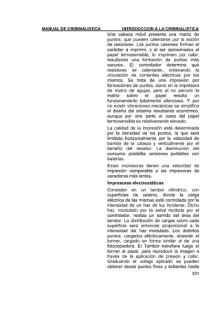 MANUAL DE CRIMINALISTICA INTRODUCCION A LA CRIMINALISTICA 
831 
Una cabeza móvil presenta una matriz de puntos, que pueden calentarse por la acción de resistores. Los puntos calientes forman el carácter a imprimir, y al ser aproximados al papel termosensible, lo imprimen por calor, resultando una formación de puntos más oscuros. El controlador determina qué resistores se calentarán, ordenando la circulación de corrientes eléctricas por los mismos. Se trata de una impresión por formaciones de puntos, como en la impresora de matriz de agujas, pero al no percutir la matriz sobre el papel resulta un funcionamiento totalmente silencioso. Y por no existir vibraciones mecánicas se simplifica el diseño del sistema resultando económico, aunque por otra parte el costo del papel termosensible es relativamente elevado. 
La calidad de la impresión está determinada por la densidad de los puntos, la que será limitada horizontalmente por la velocidad de barrido de la cabeza y verticalmente por el tamaño del resistor. La disminución del consumo posibilita versiones portátiles con baterías. 
Estas impresoras tienen una velocidad de impresión comparable a las impresoras de caracteres más lentas. 
Impresoras electrostáticas 
Consisten en un tambor cilíndrico, con superficies de selenio, donde la carga eléctrica de las mismas está controlada por la intensidad de un haz de luz incidente. Dicho haz, modulado por la señal recibida por el controlador, realiza un barrido del área del tambor. La distribución de cargas sobre cada superficie será entonces proporcional a la intensidad del haz modulado. Los distintos puntos, cargados eléctricamente, atraerán el tonner, cargado en forma similar al de una fotocopiadora. El Tambor transfiere luego el tonner al papel, para reproducir la imagen a través de la aplicación de presión y calor. Graduando el voltaje aplicado se pueden obtener desde puntos finos y brillantes hasta  