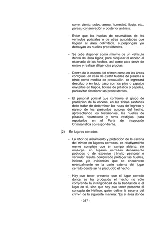 - 387 - 
como: viento, polvo, arena, humedad, lluvia, etc., para su conservación y posterior análisis. 
- Evitar que las huellas de neumáticos de los vehículos policiales o de otras autoridades que lleguen al área delimitada, superpongan y/o destruyan las huellas preexistentes. 
- Se debe disponer como mínimo de un vehículo dentro del área rígida, para bloquear el acceso al escenario de los hechos, así como para servir de enlace y realizar diligencias propias. 
- Dentro de la escena del crimen como en las áreas contiguas, en caso de existir huellas de pisadas u otras; como medida de precaución, se ingresará descalzo o en todo caso con los pies o zapatos envueltos en trapos, bolsas de plástico o papeles, para evitar deteriorar las preexistentes. 
- El personal policial que conforma el grupo de protección de la escena, en las zonas aledañas debe tratar de determinar las rutas de ingreso y egreso de los presuntos autores del hecho, aprovechando los testimonios, las huellas de pisadas, neumáticos y otros vestigios, para reportarlos en el Parte de Inspección Criminalística correspondiente. 
(2) En lugares cerrados 
- La labor de aislamiento y protección de la escena del crimen en lugares cerrados, es relativamente menos complejo que en campo abierto; sin embargo, en lugares cerrados densamente poblados o de excesivo tránsito peatonal o vehicular resulta complicado proteger las huellas, indicios y/o evidencias que se encuentran eventualmente en la parte externa del lugar cerrado donde se ha producido el hecho. 
- Hay que tener presente que el lugar cerrado donde se ha producido el hecho no sólo comprende la intangibilidad de la habitación o el lugar en sí, sino que hay que tener presente el concepto de Heffron, quien define la escena del crimen de la siguiente manera: ―Es el área donde  