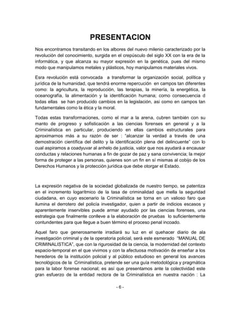 - 6 - 
PRESENTACION 
Nos encontramos transitando en los albores del nuevo milenio caracterizado por la revolución del conocimiento, surgida en el crepúsculo del siglo XX con la era de la informática, y que alcanza su mayor expresión en la genética, pues del mismo modo que manipulamos metales y plásticos, hoy manipulamos materiales vivos. 
Esra revolución está convocada a transformar la organización social, política y jurídica de la humanidad, que tendrá enorme repercución en campos tan diferentes como: la agricultura, la reproducción, las terapias, la minería, la energética, la oceanografía, la alimentación y la identificación humana; como consecuencia d todas ellas se han producido cambios en la legislación, asi como en campos tan fundamentales como la ética y la moral. 
Todas estas transformaciones, como el mar a la arena, cubren también con su manto de progreso y sofisticación a las ciencias forenses en general y a la Criminalística en particular, produciendo en ellas cambios estructurales para aproximarnos más a su razón de ser : ―alcanzar la verdad a través de una demostración científica del delito y la identificación plena del delincuente‖ con lo cual aspiramos a coadyuvar al anhelo de justicia, valor que nos ayudará a encausar conductas y relaciones humanas a fin de gozar de paz y sana convivencia; la mejor forma de proteger a las personas, quienes son un fin en sí mismas al cobijo de los Derechos Humanos y la protección jurídica que debe otorgar el Estado. 
La expresión negativa de la sociedad globalizada de nuestro tiempo, se patentiza en el incremento logarítmico de la tasa de criminalidad que mella la seguridad ciudadana, en cuyo escenario la Criminalística se torna en un valioso faro que ilumina el derrotero del policía investigador, quien a partir de indicios escasos y aparentemente inservibles puede armar ayudado por las ciencias forenses, una estrategia que finalmente conlleve a la elaboración de pruebas lo suficientemente contundentes para que llegue a buen término el proceso penal incoado. 
Aquel faro que generosamente irradiará su luz en el quehacer diario de ala investigación criminal y de la operatoria policial, será este esmerado ―MANUAL DE CRIMINALISTICA‖, que con la rigurosidad de la ciencia, la modernidad del contexto espacio-temporal en el que vivimos y con la afectuosa motivación de enseñar a los herederos de la institución policial y al público estudioso en general los avances tecnológicos de la Criminalística, pretende ser una guía metodológica y pragmática para la labor forense nacional; es así que presentamos ante la colectividad este gran esfuerzo de la entidad rectora de la Criminalística en nuestra nación : La  