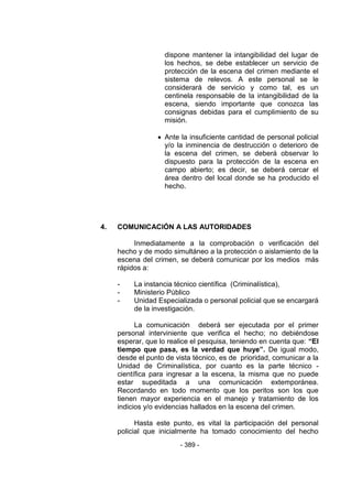 - 389 - 
dispone mantener la intangibilidad del lugar de los hechos, se debe establecer un servicio de protección de la escena del crimen mediante el sistema de relevos. A este personal se le considerará de servicio y como tal, es un centinela responsable de la intangibilidad de la escena, siendo importante que conozca las consignas debidas para el cumplimiento de su misión. 
 Ante la insuficiente cantidad de personal policial y/o la inminencia de destrucción o deterioro de la escena del crimen, se deberá observar lo dispuesto para la protección de la escena en campo abierto; es decir, se deberá cercar el área dentro del local donde se ha producido el hecho. 
4. COMUNICACIÓN A LAS AUTORIDADES 
Inmediatamente a la comprobación o verificación del hecho y de modo simultáneo a la protección o aislamiento de la escena del crimen, se deberá comunicar por los medios más rápidos a: 
- La instancia técnico científica (Criminalística), 
- Ministerio Público 
- Unidad Especializada o personal policial que se encargará de la investigación. 
La comunicación deberá ser ejecutada por el primer personal interviniente que verifica el hecho; no debiéndose esperar, que lo realice el pesquisa, teniendo en cuenta que: “El tiempo que pasa, es la verdad que huye”. De igual modo, desde el punto de vista técnico, es de prioridad, comunicar a la Unidad de Criminalística, por cuanto es la parte técnico - científica para ingresar a la escena, la misma que no puede estar supeditada a una comunicación extemporánea. Recordando en todo momento que los peritos son los que tienen mayor experiencia en el manejo y tratamiento de los indicios y/o evidencias hallados en la escena del crimen. 
Hasta este punto, es vital la participación del personal policial que inicialmente ha tomado conocimiento del hecho  