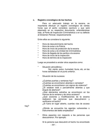 - 391 - 
c. Registro cronológico de los hechos 
Para un adecuado trabajo en la escena, es importante efectuar un registro cronológico de ciertas horas que el perito considera oportuno y que será plasmado en su respectivo documento, entendiéndose este, al Parte de Inspección Criminalística o en su defecto al Dictamen Pericial, respectivamente 
Entre ellos se considera lo siguiente: 
* Hora de descubrimiento del hecho 
* Hora de aviso a la Policía 
* Hora de inicio de protección de la escena 
* Hora de aviso a la Unidad de Criminalística 
* Hora de llegada de los peritos a la escena 
* Hora de inicio de la inspección 
* Hora de término de la inspección 
Luego se procederá a anotar otros aspectos como: 
* Situación atmosférica : 
Sol, viento, polvo, humedad, lluvia, etc. en las horas señaladas en el punto anterior. 
* Situación de los sucesos: 
¿Cuántas puertas y ventanas hay? 
¿Cuántas se encontraron abiertas o cerradas? 
¿Cuántas se encontraron con signos de violencia? 
¿Si estaban total o parcialmente abiertas y que ángulo de abertura? 
¿Qué elementos extraños se encontraron en los marcos de la ventana y de otros accesos? 
¿Qué acciones y modificaciones de la escena realizaron las personas que descubrieron y verificaron el hecho? 
¿Si fuera en lugar abierto, cuantas vías de acceso hay? 
¿Dónde se encuentra los agentes vulnerantes o instrumentos del delito empleados? 
* Otros aspectos con respecto a las personas que descubrieron. Por ejemplo: 
Si la persona que descubrió el hecho ha encontrado  