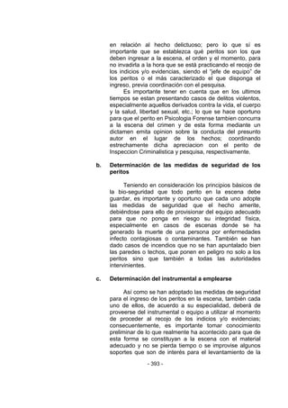 - 393 - 
en relación al hecho delictuoso; pero lo que sí es importante que se establezca qué peritos son los que deben ingresar a la escena, el orden y el momento, para no invadirla a la hora que se está practicando el recojo de los indicios y/o evidencias, siendo el ―jefe de equipo‖ de los peritos o el más caracterizado el que disponga el ingreso, previa coordinación con el pesquisa. 
Es importante tener en cuenta que en los ultimos tiempos se estan presentando casos de delitos violentos, especialmente aquellos derivados contra la vida, el cuerpo y la salud, libertad sexual, etc.; lo que se hace oportuno para que el perito en Psicologia Forense tambien concurra a la escena del crimen y de esta forma mediante un dictamen emita opinion sobre la conducta del presunto autor en el lugar de los hechos; coordinando estrechamente dicha apreciacion con el perito de Inspeccion Criminalistica y pesquisa, respectivamente. 
b. Determinación de las medidas de seguridad de los peritos 
Teniendo en consideración los principios básicos de la bio-seguridad que todo perito en la escena debe guardar, es importante y oportuno que cada uno adopte las medidas de seguridad que el hecho amerite, debiéndose para ello de provisionar del equipo adecuado para que no ponga en riesgo su integridad física, especialmente en casos de escenas donde se ha generado la muerte de una persona por enfermedades infecto contagiosas o contaminantes. También se han dado casos de incendios que no se han apuntalado bien las paredes o techos, que ponen en peligro no solo a los peritos sino que también a todas las autoridades intervinientes. 
c. Determinación del instrumental a emplearse 
Así como se han adoptado las medidas de seguridad para el ingreso de los peritos en la escena, también cada uno de ellos, de acuerdo a su especialidad, deberá de proveerse del instrumental o equipo a utilizar al momento de proceder al recojo de los indicios y/o evidencias; consecuentemente, es importante tomar conocimiento preliminar de lo que realmente ha acontecido para que de esta forma se constituyan a la escena con el material adecuado y no se pierda tiempo o se improvise algunos soportes que son de interés para el levantamiento de la  