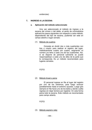 - 395 - 
evidencias) 
7. INGRESO A LA ESCENA 
a. Aplicación del método seleccionado 
Una vez seleccionado el método de ingreso a la escena del crimen o del delito, el perito de criminalística aplicará los pasos siguientes con respecto a cada método, dependiendo del tipo de escena, pudiendo ser este en campo abierto o lugar cerrado: 
(1) Método de cuadros 
Consiste en dividir dos o más cuadrantes con tiza o crayón para realizar el registro del lugar, metódicamente cuadro por cuadro, asignando un número y/o letra a cada uno de los cuadrantes. Así, si se dispone de personal suficiente se puede responsabilizar a cada uno de ellos de la parte que le corresponda. Es un método recomendado para lugares cerrados. 
FOTO 
(2) Método lineal o peine 
El personal ingresa en fila al lugar del registro por uno de los extremos, para luego avanzar paralelamente hasta el extremo opuesto. Luego gira siempre en fila hacia uno de los lados y dando vuelta regresa sin dejar terreno por registrar. En esta forma peina todo la escena. Este método es recomendado para campo abierto. 
FOTO 
(3) Método espiral o reloj 
 