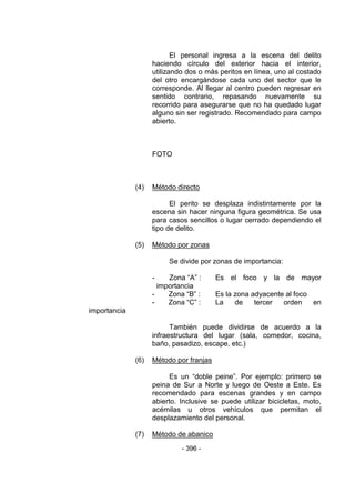 - 396 - 
El personal ingresa a la escena del delito haciendo círculo del exterior hacia el interior, utilizando dos o más peritos en línea, uno al costado del otro encargándose cada uno del sector que le corresponde. Al llegar al centro pueden regresar en sentido contrario, repasando nuevamente su recorrido para asegurarse que no ha quedado lugar alguno sin ser registrado. Recomendado para campo abierto. 
FOTO 
(4) Método directo 
El perito se desplaza indistintamente por la escena sin hacer ninguna figura geométrica. Se usa para casos sencillos o lugar cerrado dependiendo el tipo de delito. 
(5) Método por zonas 
Se divide por zonas de importancia: 
- Zona ―A‖ : Es el foco y la de mayor importancia 
- Zona ―B‖ : Es la zona adyacente al foco 
- Zona ―C‖ : La de tercer orden en importancia 
También puede dividirse de acuerdo a la infraestructura del lugar (sala, comedor, cocina, baño, pasadizo, escape, etc.) 
(6) Método por franjas 
Es un ―doble peine‖. Por ejemplo: primero se peina de Sur a Norte y luego de Oeste a Este. Es recomendado para escenas grandes y en campo abierto. Inclusive se puede utilizar bicicletas, moto, acémilas u otros vehículos que permitan el desplazamiento del personal. 
(7) Método de abanico  