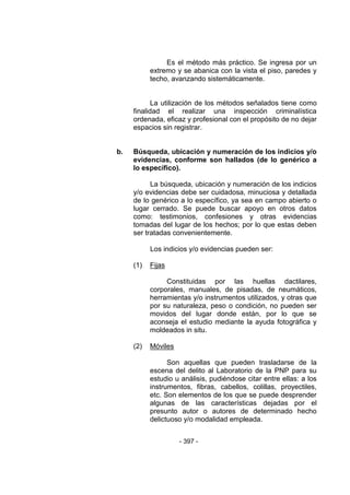 - 397 - 
Es el método más práctico. Se ingresa por un extremo y se abanica con la vista el piso, paredes y techo, avanzando sistemáticamente. 
La utilización de los métodos señalados tiene como finalidad el realizar una inspección criminalística ordenada, eficaz y profesional con el propósito de no dejar espacios sin registrar. 
b. Búsqueda, ubicación y numeración de los indicios y/o evidencias, conforme son hallados (de lo genérico a lo específico). 
La búsqueda, ubicación y numeración de los indicios y/o evidencias debe ser cuidadosa, minuciosa y detallada de lo genérico a lo específico, ya sea en campo abierto o lugar cerrado. Se puede buscar apoyo en otros datos como: testimonios, confesiones y otras evidencias tomadas del lugar de los hechos; por lo que estas deben ser tratadas convenientemente. 
Los indicios y/o evidencias pueden ser: 
(1) Fijas 
Constituidas por las huellas dactilares, corporales, manuales, de pisadas, de neumáticos, herramientas y/o instrumentos utilizados, y otras que por su naturaleza, peso o condición, no pueden ser movidos del lugar donde están, por lo que se aconseja el estudio mediante la ayuda fotográfica y moldeados in situ. 
(2) Móviles 
Son aquellas que pueden trasladarse de la escena del delito al Laboratorio de la PNP para su estudio u análisis, pudiéndose citar entre ellas: a los instrumentos, fibras, cabellos, colillas, proyectiles, etc. Son elementos de los que se puede desprender algunas de las características dejadas por el presunto autor o autores de determinado hecho delictuoso y/o modalidad empleada. 
 