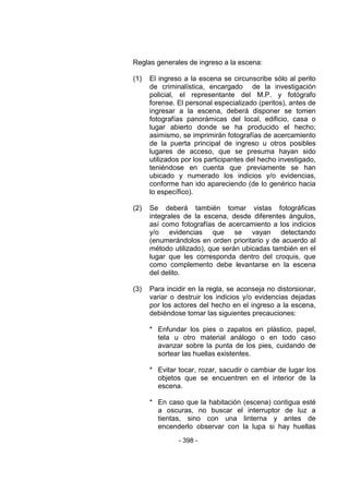- 398 - 
Reglas generales de ingreso a la escena: 
(1) El ingreso a la escena se circunscribe sólo al perito de criminalística, encargado de la investigación policial, el representante del M.P. y fotógrafo forense. El personal especializado (peritos), antes de ingresar a la escena, deberá disponer se tomen fotografías panorámicas del local, edificio, casa o lugar abierto donde se ha producido el hecho; asimismo, se imprimirán fotografías de acercamiento de la puerta principal de ingreso u otros posibles lugares de acceso, que se presuma hayan sido utilizados por los participantes del hecho investigado, teniéndose en cuenta que previamente se han ubicado y numerado los indicios y/o evidencias, conforme han ido apareciendo (de lo genérico hacia lo específico). 
(2) Se deberá también tomar vistas fotográficas integrales de la escena, desde diferentes ángulos, así como fotografías de acercamiento a los indicios y/o evidencias que se vayan detectando (enumerándolos en orden prioritario y de acuerdo al método utilizado), que serán ubicadas también en el lugar que les corresponda dentro del croquis, que como complemento debe levantarse en la escena del delito. 
(3) Para incidir en la regla, se aconseja no distorsionar, variar o destruir los indicios y/o evidencias dejadas por los actores del hecho en el ingreso a la escena, debiéndose tomar las siguientes precauciones: 
* Enfundar los pies o zapatos en plástico, papel, tela u otro material análogo o en todo caso avanzar sobre la punta de los pies, cuidando de sortear las huellas existentes. 
* Evitar tocar, rozar, sacudir o cambiar de lugar los objetos que se encuentren en el interior de la escena. 
* En caso que la habitación (escena) contigua esté a oscuras, no buscar el interruptor de luz a tientas, sino con una linterna y antes de encenderlo observar con la lupa si hay huellas  