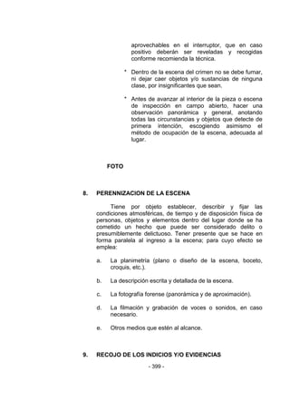 - 399 - 
aprovechables en el interruptor, que en caso positivo deberán ser reveladas y recogidas conforme recomienda la técnica. 
* Dentro de la escena del crimen no se debe fumar, ni dejar caer objetos y/o sustancias de ninguna clase, por insignificantes que sean. 
* Antes de avanzar al interior de la pieza o escena de inspección en campo abierto, hacer una observación panorámica y general, anotando todas las circunstancias y objetos que detecte de primera intención, escogiendo asimismo el método de ocupación de la escena, adecuada al lugar. 
FOTO 
8. PERENNIZACION DE LA ESCENA 
Tiene por objeto establecer, describir y fijar las condiciones atmosféricas, de tiempo y de disposición física de personas, objetos y elementos dentro del lugar donde se ha cometido un hecho que puede ser considerado delito o presumiblemente delictuoso. Tener presente que se hace en forma paralela al ingreso a la escena; para cuyo efecto se emplea: 
a. La planimetría (plano o diseño de la escena, boceto, croquis, etc.). 
b. La descripción escrita y detallada de la escena. 
c. La fotografía forense (panorámica y de aproximación). 
d. La filmación y grabación de voces o sonidos, en caso necesario. 
e. Otros medios que estén al alcance. 
9. RECOJO DE LOS INDICIOS Y/O EVIDENCIAS  