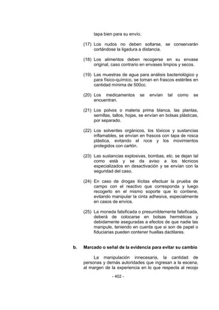 - 402 - 
tapa bien para su envío. 
(17) Los nudos no deben soltarse, se conservarán cortándose la ligadura a distancia. 
(18) Los alimentos deben recogerse en su envase original, caso contrario en envases limpios y secos. 
(19) Las muestras de agua para análisis bacteriológico y para físico-químico, se toman en frascos estériles en cantidad mínima de 500cc. 
(20) Los medicamentos se envían tal como se encuentran. 
(21) Los polvos o materia prima blanca, las plantas, semillas, tallos, hojas, se envían en bolsas plásticas, por separado. 
(22) Los solventes orgánicos, los tóxicos y sustancias inflamables, se envían en frascos con tapa de rosca plástica, evitando el roce y los movimientos protegidos con cartón. 
(23) Las sustancias explosivas, bombas, etc. se dejan tal como está y se da aviso a los técnicos especializados en desactivación y se envían con la seguridad del caso. 
(24) En caso de drogas ilícitas efectuar la prueba de campo con el reactivo que corresponda y luego recogerlo en el mismo soporte que lo contiene, evitando manipular la cinta adhesiva, especialmente en casos de envíos. 
(25) La moneda falsificada o presumiblemente falsificada, deberá de colocarse en bolsas herméticas y debidamente aseguradas a efectos de que nadie las manipule, teniendo en cuenta que si son de papel o fiduciarias pueden contener huellas dactilares. 
b. Marcado o señal de la evidencia para evitar su cambio 
La manipulación innecesaria, la cantidad de personas y demás autoridades que ingresan a la escena, al margen de la experiencia en lo que respecta al recojo  