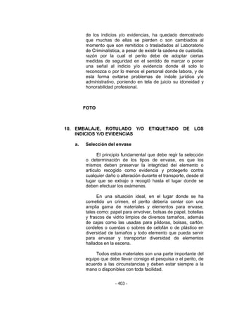 - 403 - 
de los indicios y/o evidencias, ha quedado demostrado que muchas de ellas se pierden o son cambiados al momento que son remitidos o trasladados al Laboratorio de Criminalística, a pesar de existir la cadena de custodia; razón por la cual el perito debe de adoptar ciertas medidas de seguridad en el sentido de marcar o poner una señal al indicio y/o evidencia donde él solo lo reconozca o por lo menos el personal donde labora, y de esta forma evitarse problemas de índole jurídico y/o administrativo, poniendo en tela de juicio su idoneidad y honorabilidad profesional. 
FOTO 
10. EMBALAJE, ROTULADO Y/O ETIQUETADO DE LOS INDICIOS Y/O EVIDENCIAS 
a. Selección del envase 
El principio fundamental que debe regir la selección o determinación de los tipos de envase, es que los mismos deben preservar la integridad del elemento o artículo recogido como evidencia y protegerlo contra cualquier daño o alteración durante el transporte, desde el lugar que se extrajo o recogió hasta el lugar donde se deben efectuar los exámenes. 
En una situación ideal, en el lugar donde se ha cometido un crimen, el perito debería contar con una amplia gama de materiales y elementos para envase, tales como: papel para envolver, bolsas de papel, botellas y frascos de vidrio limpios de diversos tamaños, además de cajas como las usadas para píldoras, bolsas, cartón, cordeles o cuerdas o sobres de celofán o de plástico en diversidad de tamaños y todo elemento que pueda servir para envasar y transportar diversidad de elementos hallados en la escena. 
Todos estos materiales son una parte importante del equipo que debe llevar consigo el pesquisa o el perito, de acuerdo a las circunstancias y deben estar siempre a la mano o disponibles con toda facilidad. 
 
