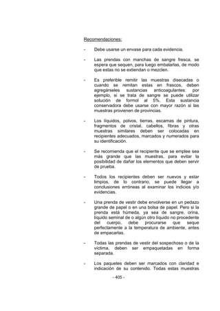 - 405 - 
Recomendaciones: 
- Debe usarse un envase para cada evidencia. 
- Las prendas con manchas de sangre fresca, se espera que sequen, para luego embalarlas, de modo que estas no se extiendan o mezclen. 
- Es preferible remitir las muestras disecadas o cuando se remitan estas en frascos, deben agregárseles sustancias anticoagulantes: por ejemplo, si se trata de sangre se puede utilizar solución de formol al 5%. Esta sustancia conservadora debe usarse con mayor razón si las muestras provienen de provincias. 
- Los líquidos, polvos, tierras, escamas de pintura, fragmentos de cristal, cabellos, fibras y otras muestras similares deben ser colocadas en recipientes adecuados, marcados y numerados para su identificación. 
- Se recomienda que el recipiente que se emplee sea más grande que las muestras, para evitar la posibilidad de dañar los elementos que deben servir de prueba. 
- Todos los recipientes deben ser nuevos y estar limpios, de lo contrario, se puede llegar a conclusiones erróneas al examinar los indicios y/o evidencias. 
- Una prenda de vestir debe envolverse en un pedazo grande de papel o en una bolsa de papel. Pero si la prenda está húmeda, ya sea de sangre, orina, líquido seminal de o algún otro líquido no procedente del cuerpo, debe procurarse que seque perfectamente a la temperatura de ambiente, antes de empacarlas. 
- Todas las prendas de vestir del sospechoso o de la víctima, deben ser empaquetadas en forma separada. 
- Los paquetes deben ser marcados con claridad e indicación de su contenido. Todas estas muestras  