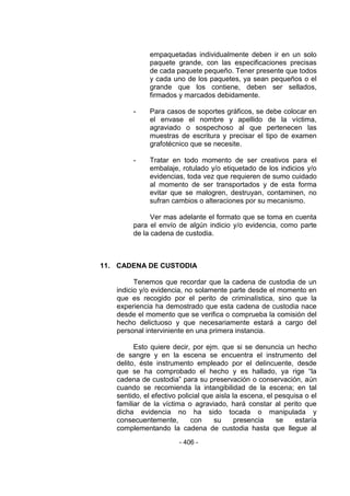 - 406 - 
empaquetadas individualmente deben ir en un solo paquete grande, con las especificaciones precisas de cada paquete pequeño. Tener presente que todos y cada uno de los paquetes, ya sean pequeños o el grande que los contiene, deben ser sellados, firmados y marcados debidamente. 
- Para casos de soportes gráficos, se debe colocar en el envase el nombre y apellido de la víctima, agraviado o sospechoso al que pertenecen las muestras de escritura y precisar el tipo de examen grafotécnico que se necesite. 
- Tratar en todo momento de ser creativos para el embalaje, rotulado y/o etiquetado de los indicios y/o evidencias, toda vez que requieren de sumo cuidado al momento de ser transportados y de esta forma evitar que se malogren, destruyan, contaminen, no sufran cambios o alteraciones por su mecanismo. 
Ver mas adelante el formato que se toma en cuenta para el envío de algún indicio y/o evidencia, como parte de la cadena de custodia. 
11. CADENA DE CUSTODIA 
Tenemos que recordar que la cadena de custodia de un indicio y/o evidencia, no solamente parte desde el momento en que es recogido por el perito de criminalística, sino que la experiencia ha demostrado que esta cadena de custodia nace desde el momento que se verifica o comprueba la comisión del hecho delictuoso y que necesariamente estará a cargo del personal interviniente en una primera instancia. 
Esto quiere decir, por ejm. que si se denuncia un hecho de sangre y en la escena se encuentra el instrumento del delito, éste instrumento empleado por el delincuente, desde que se ha comprobado el hecho y es hallado, ya rige ―la cadena de custodia‖ para su preservación o conservación, aún cuando se recomienda la intangibilidad de la escena; en tal sentido, el efectivo policial que aisla la escena, el pesquisa o el familiar de la víctima o agraviado, hará constar al perito que dicha evidencia no ha sido tocada o manipulada y consecuentemente, con su presencia se estaría complementando la cadena de custodia hasta que llegue al  