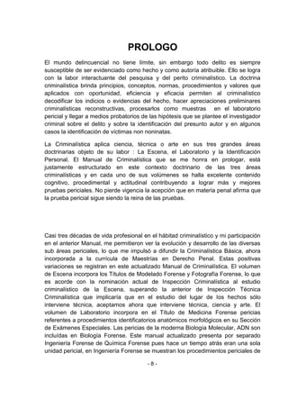 - 8 - 
PROLOGO 
El mundo delincuencial no tiene límite, sin embargo todo delito es siempre susceptible de ser evidenciado como hecho y como autoría atribuible. Ello se logra con la labor interactuante del pesquisa y del perito criminalístico. La doctrina criminalística brinda principios, conceptos, normas, procedimientos y valores que aplicados con oportunidad, eficiencia y eficacia permiten al criminalístico decodificar los indicios o evidencias del hecho, hacer apreciaciones preliminares criminalísticas reconstructivas, procesarlos como muestras en el laboratorio pericial y llegar a medios probatorios de las hipótesis que se plantee el investigador criminal sobre el delito y sobre la identificación del presunto autor y en algunos casos la identificación de víctimas non noninatas. 
La Criminalística aplica ciencia, técnica o arte en sus tres grandes áreas doctrinarias objeto de su labor : La Escena, el Laboratorio y la Identificación Personal. El Manual de Criminalística que se me honra en prologar, está justamente estructurado en este contexto doctrinario de las tres áreas criminalísticas y en cada uno de sus volúmenes se halla excelente contenido cognitivo, procedimental y actitudinal contribuyendo a lograr más y mejores pruebas periciales. No pierde vigencia la acepción que en materia penal afirma que la prueba pericial sigue siendo la reina de las pruebas. 
Casi tres décadas de vida profesional en el hábitad criminalístico y mi participación en el anterior Manual, me permitieron ver la evolución y desarrollo de las diversas sub áreas periciales, lo que me impulsó a difundir la Criminalística Básica, ahora incorporada a la currícula de Maestrías en Derecho Penal. Estas positivas variaciones se registran en este actualizado Manual de Criminalística. El volumen de Escena incorpora los Títulos de Modelado Forense y Fotografía Forense, lo que es acorde con la nominación actual de Inspección Criminalística al estudio criminalístico de la Escena, superando la anterior de Inspección Técnica Criminalística que implicaría que en el estudio del lugar de los hechos sólo interviene técnica, aceptamos ahora que interviene técnica, ciencia y arte. El volumen de Laboratorio incorpora en el Título de Medicina Forense pericias referentes a procedimientos identificatorios anatómicos morfológicos en su Sección de Exámenes Especiales. Las pericias de la moderna Biología Molecular, ADN son incluídas en Biología Forense. Este manual actualizado presenta por separado Ingeniería Forense de Química Forense pues hace un tiempo atrás eran una sola unidad pericial, en Ingeniería Forense se muestran los procedimientos periciales de  