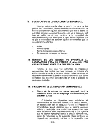 - 410 - 
12. FORMULACION DE LOS DOCUMENTOS EN GENERAL 
Una vez culminado la labor de campo por parte de los peritos de Criminalística, dependiendo de las circunstancias, se tienen que formular algunos documentos que den fe sobre su actividad pericial; consecuentemente, esto va a depender del tipo de delito en el que participe y la necesidad de complementar algunos datos para el logro de sus objetivos, por lo que a continuación se señalan algunos documentos que se consideran importantes: 
- Actas 
- Notificaciones 
- Toma de impresiones dactilares 
- Otros que se considere pertinentes 
13. REMISIÓN DE LOS INDICIOS Y/O EVIDENCIAS AL LABORATORIO PARA SU ESTUDIO O ANALISIS, POR CADA PERITO DE ACUERDO A SU ESPECIALIDAD 
Referido a que una vez culminada la inspección criminalistica, los peritos que han recogido los indicios y/o evidencias de acuerdo a su especialidad, deben remitirlos al laboratorio teniendo en cuenta el estudio o análisis a que serán sometidas las muestras, considerando en todo el proceso la cadena de custodia. 
14. FINALIZACION DE LA INSPECCION CRIMINALISTICA 
a. Cierre de la escena en forma temporal, total o indefinida hasta que se disponga lo conveniente por el R.M.P. o Juez 
Culminadas las diligencias antes señaladas, el representante del Ministerio Público, si el caso lo amerita, en coordinación con el pesquisa y perito de inspección criminalística, podrá disponer que la escena continúe aislada y protegida para posteriores inspecciones que sean necesarias efectuar (cierre temporal), lo que significa que no podrán ingresar personas o circular normalmente, según la naturaleza de lo sucedido. Caso contrario se dispondrá su cierre total y culminar con la inspección; o en  