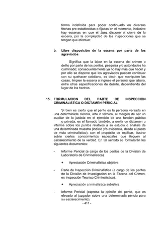 - 411 - 
forma indefinida para poder continuarlo en diversas fechas pre establecidas o fijadas en el momento, inclusive hay escenas en que el Juez dispone el cierre de la escena, por la complejidad de las inspecciones que se tengan que efectuar. 
b. Libre disposición de la escena por parte de los agraviados 
Significa que la labor en la escena del crimen o delito por parte de los peritos, pesquisa y/o autoridades ha culminado; consecuentemente ya no hay más que hacer y por ello se dispone que los agraviados puedan continuar con su quehacer cotidiano, es decir, que manipulen las cosas, limpien la escena o ingrese el personal que labora, entre otras especificaciones de detalle, dependiendo del lugar de los hechos. 
15. FORMULACION DEL PARTE DE INSPECCION CRIMINALISTICA O DICTAMEN PERICIAL 
Si bien es cierto que el perito es la persona versada en una determinada ciencia, arte o técnica, al margen de ser un auxiliar de la justicia en el ejercicio de una función pública o privada, es el llamado también, a emitir un dictamen u informe sobre los puntos relativos a su estudio o análisis de una determinada muestra (indicio y/o evidencia, desde el punto de vista criminalístico), con el propósito de explicar, ilustrar sobre ciertos conocimientos especiales que lleguen al esclarecimiento de la verdad. En tal sentido se formularán los siguientes documentos: 
- Informe Pericial (a cargo de los peritos de la División de Laboratorio de Criminalística) 
+ Apreciación Criminalística objetiva 
- Parte de Inspección Criminalística (a cargo de los peritos de la División de Investigación en la Escena del Crimen, ex Inspección Tecnico Criminalistica). 
+ Apreciación criminalística subjetiva 
- Informe Pericial (expresa la opinión del perito, que es elevado al juzgador sobre una determinada pericia para su esclarecimiento).  
