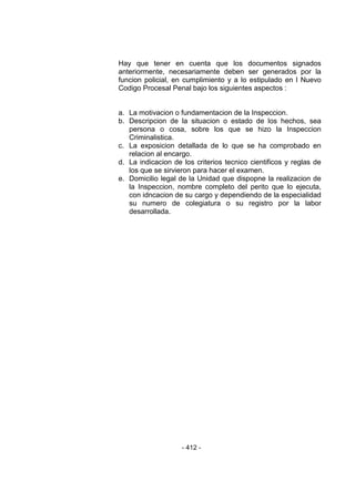 - 412 - 
Hay que tener en cuenta que los documentos signados anteriormente, necesariamente deben ser generados por la funcion policial, en cumplimiento y a lo estipulado en l Nuevo Codigo Procesal Penal bajo los siguientes aspectos : 
a. La motivacion o fundamentacion de la Inspeccion. 
b. Descripcion de la situacion o estado de los hechos, sea persona o cosa, sobre los que se hizo la Inspeccion Criminalistica. 
c. La exposicion detallada de lo que se ha comprobado en relacion al encargo. 
d. La indicacion de los criterios tecnico cientificos y reglas de los que se sirvieron para hacer el examen. 
e. Domicilio legal de la Unidad que dispopne la realizacion de la Inspeccion, nombre completo del perito que lo ejecuta, con idncacion de su cargo y dependiendo de la especialidad su numero de colegiatura o su registro por la labor desarrollada. 
 