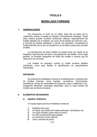 - 415 - 
TITULO II 
MODELADO FORENSE 
I. GENERALIDADES 
Con frecuencia, el autor de un delito, deja tras él restos de su vestimenta, rastros o huellas de calzado o herramientas utilizadas. Todos estos rastros pueden constituir evidencias valiosas, especialmente las huellas dejadas por el calzado, así como de las llantas de vehículos, etc., a menudo es posible establecer o refutar una identidad, comparando la huella obtenida con la que se sospecha o es el objeto usado para cometer el delito. 
La reproducción de estas huellas se puede hacer por medio de la fotografía, reproducción del calco o la preparación de moldes. Como regla general, se tomarán fotografías de todas las huellas o marcas que se relacionen con el hecho. 
Los moldes se preparan cuando la huella contiene detalles suficientes, como para facilitar la identificación de características individuales. 
DEFINICIÓN 
Se entiende por Modelado Forense a la identificación y reproducción de huellas diversas, como pisadas, neumáticos, herramientas, mordeduras, tomas de mascarillas (en personas vivas o cadáveres), etc.; empleando diferentes materiales especiales, para la copia exacta del modelo que se desea comparar. 
II. ELEMENTOS NECESARIOS 
A. EQUIPO PORTATIL 
Un equipo ligero para los modelados consta de: 
1. Espátula para yeso 
2. Un spray, para aislar las huellas palmares, vehiculares, etc. 
3. Un spray somático (para aislar el rostro) 
4. Un sifón conteniendo agua potable 
5. Un centímetro (cinta métrica) 
6. Taza y tazones de goma  