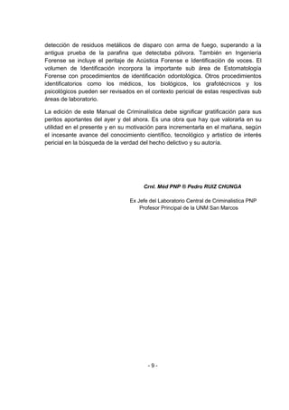 - 9 - 
detección de residuos metálicos de disparo con arma de fuego, superando a la antigua prueba de la parafina que detectaba pólvora. También en Ingeniería Forense se incluye el peritaje de Acústica Forense e Identificación de voces. El volumen de Identificación incorpora la importante sub área de Estomatología Forense con procedimientos de identificación odontológica. Otros procedimientos identificatorios como los médicos, los biológicos, los grafotécnicos y los psicológicos pueden ser revisados en el contexto pericial de estas respectivas sub áreas de laboratorio. 
La edición de este Manual de Criminalística debe significar gratificación para sus peritos aportantes del ayer y del ahora. Es una obra que hay que valorarla en su utilidad en el presente y en su motivación para incrementarla en el mañana, según el incesante avance del conocimiento científico, tecnológico y artistíco de interés pericial en la búsqueda de la verdad del hecho delictivo y su autoría. 
Crnl. Méd PNP ® Pedro RUIZ CHUNGA 
Ex Jefe del Laboratorio Central de Criminalistica PNP 
Profesor Principal de la UNM San Marcos 
 