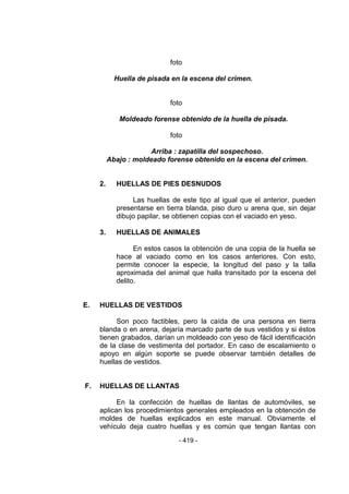 - 419 - 
foto 
Huella de pisada en la escena del crimen. 
foto 
Moldeado forense obtenido de la huella de pisada. 
foto 
Arriba : zapatilla del sospechoso. 
Abajo : moldeado forense obtenido en la escena del crimen. 
2. HUELLAS DE PIES DESNUDOS 
Las huellas de este tipo al igual que el anterior, pueden presentarse en tierra blanda, piso duro u arena que, sin dejar dibujo papilar, se obtienen copias con el vaciado en yeso. 
3. HUELLAS DE ANIMALES 
En estos casos la obtención de una copia de la huella se hace al vaciado como en los casos anteriores. Con esto, permite conocer la especie, la longitud del paso y la talla aproximada del animal que halla transitado por la escena del delito. 
E. HUELLAS DE VESTIDOS 
Son poco factibles, pero la caída de una persona en tierra blanda o en arena, dejaría marcado parte de sus vestidos y si éstos tienen grabados, darían un moldeado con yeso de fácil identificación de la clase de vestimenta del portador. En caso de escalamiento o apoyo en algún soporte se puede observar también detalles de huellas de vestidos. 
F. HUELLAS DE LLANTAS 
En la confección de huellas de llantas de automóviles, se aplican los procedimientos generales empleados en la obtención de moldes de huellas explicados en este manual. Obviamente el vehículo deja cuatro huellas y es común que tengan llantas con  