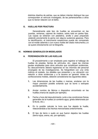 - 420 - 
distintos diseños de estrías, que se deben intentar distinguir las que corresponden al vehículo investigado, de las pertenecientes a otros que no tienen relación con el delito. 
G. HUELLAS POR FRACTURA 
Generalmente este tipo de huellas se encuentran en las puertas, ventanas, cajones de madera, sobre todo en partes fijas. Las copias se obtienen con plastelina, arcilla o yeso preparado aislando previamente la goma con alguna sustancia gaseosa. Para la identificación, el instrumento sospechoso puede ser comparado con el molde obtenido o con nuevo molde del citado instrumento y si se quiere directamente con la fotografía. 
IV. NORMAS GENERALES EN MODELADOS 
A. PERENNIZACIÓN DE LAS HUELLAS 
El procedimiento a ser empleado para registrar el hallazgo de huellas de pisadas, llantas de vehículos, etc., sigue las mismas pautas empleadas para otros artículos que constituyen evidencias. Su descubrimiento deberá registrarse en los informes del personal encargado de las investigaciones. Se fotografiará con una cinta métrica al costado, los detalles que presenten y su ubicación con relación a otras evidencias y a la escena en general. Antes de confeccionarse moldes, deberán considerarse los siguientes datos: 
1. Las dimensiones de las huellas o marcas, anotarse con la mayor precisión posible evitando que se borre o estropee accidentalmente. 
2. Anotar nombre de fábrica o dispositivo encontrado en las huellas (marca de zapato por ejemplo). 
3. Fecha y hora del descubrimiento, junto a las condiciones físicas generales de la huellas (si contiene agua, grieta deteriorada por la lluvia, etc.). 
4. En lo posible calcular la hora que fue dejada la huella, relacionándola a los hechos mencionados anteriormente. 
5. El tipo de tierra o suelo en que fueron dejados las huellas (tierra rojiza, arena, etc. por ejemplo). 
 