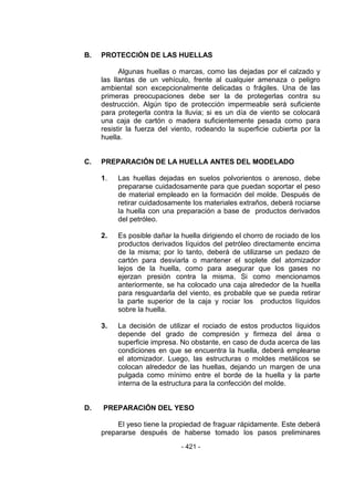 - 421 - 
B. PROTECCIÓN DE LAS HUELLAS 
Algunas huellas o marcas, como las dejadas por el calzado y las llantas de un vehículo, frente al cualquier amenaza o peligro ambiental son excepcionalmente delicadas o frágiles. Una de las primeras preocupaciones debe ser la de protegerlas contra su destrucción. Algún tipo de protección impermeable será suficiente para protegerla contra la lluvia; si es un día de viento se colocará una caja de cartón o madera suficientemente pesada como para resistir la fuerza del viento, rodeando la superficie cubierta por la huella. 
C. PREPARACIÓN DE LA HUELLA ANTES DEL MODELADO 
1. Las huellas dejadas en suelos polvorientos o arenoso, debe prepararse cuidadosamente para que puedan soportar el peso de material empleado en la formación del molde. Después de retirar cuidadosamente los materiales extraños, deberá rociarse la huella con una preparación a base de productos derivados del petróleo. 
2. Es posible dañar la huella dirigiendo el chorro de rociado de los productos derivados líquidos del petróleo directamente encima de la misma; por lo tanto, deberá de utilizarse un pedazo de cartón para desviarla o mantener el soplete del atomizador lejos de la huella, como para asegurar que los gases no ejerzan presión contra la misma. Si como mencionamos anteriormente, se ha colocado una caja alrededor de la huella para resguardarla del viento, es probable que se pueda retirar la parte superior de la caja y rociar los productos líquidos sobre la huella. 
3. La decisión de utilizar el rociado de estos productos líquidos depende del grado de compresión y firmeza del área o superficie impresa. No obstante, en caso de duda acerca de las condiciones en que se encuentra la huella, deberá emplearse el atomizador. Luego, las estructuras o moldes metálicos se colocan alrededor de las huellas, dejando un margen de una pulgada como mínimo entre el borde de la huella y la parte interna de la estructura para la confección del molde. 
D. PREPARACIÓN DEL YESO 
El yeso tiene la propiedad de fraguar rápidamente. Este deberá prepararse después de haberse tomado los pasos preliminares  